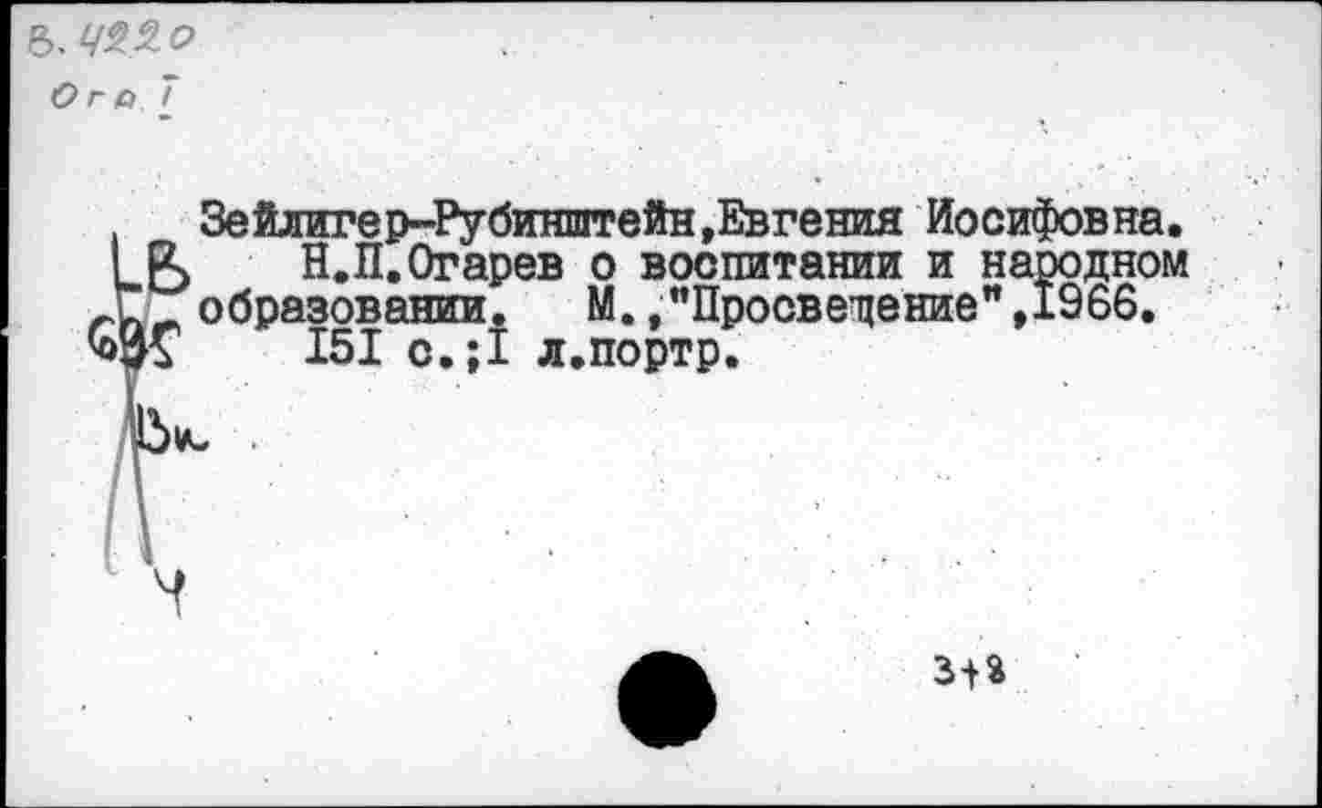 ﻿&. 722 о
Ого 7
Зейлигер-Рубинштейн»Евгения Иосифовна.
I Р> Н.П.Огарев о воспитании и народном образовании. М. »'’Просведение",1966.
Ж и 151 о.;1 л.портр.